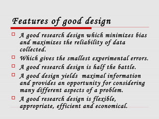 Features of good design
 A good research design which minimizes bias
and maximizes the reliability of data
collected.
 Which gives the smallest experimental errors.
 A good research design is half the battle.
 A good design yields maximal information
and provides an opportunity for considering
many different aspects of a problem.
 A good research design is flexible,
appropriate, efficient and economical.
 