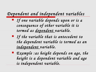 Dependent and independent variables
 If one variable depends upon or is a
consequence of other variable it is
termed as dependent variable.
 If the variable that is antecedent to
the dependent variable is termed as an
independent variable.
 Example :as height depends on age, the
height is a dependent variable and age
is independent variable.
 