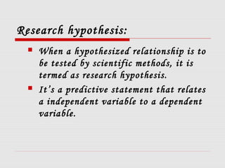 Research hypothesis:
 When a hypothesized relationship is to
be tested by scientific methods, it is
termed as research hypothesis.
 It’s a predictive statement that relates
a independent variable to a dependent
variable.
 