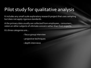 Pilot study for qualitative analysis
It includes any small scale exploratory research project that uses sampling
but does not apply rigorous standards.
A the primary data usually are collected from employees , consumers ,
voters or other subjects of ultimate concern rather than from experts.
It’s three categories are…
                   - focus group interview
                   - projective techniques
                   - depth interviews
 