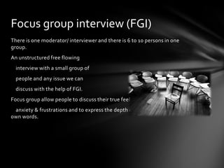 Focus group interview (FGI)
There is one moderator/ interviewer and there is 6 to 10 persons in one
group.
An unstructured free flowing
  interview with a small group of
  people and any issue we can
  discuss with the help of FGI.
Focus group allow people to discuss their true feelings,
 anxiety & frustrations and to express the depth of their conviction in their
own words.
 