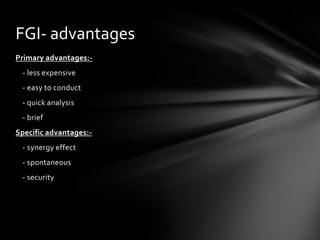 FGI- advantages
Primary advantages:-
 - less expensive
 - easy to conduct
 - quick analysis
 - brief
Specific advantages:-
 - synergy effect
 - spontaneous
 - security
 