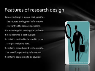 Features of research design
Research design is a plan that specifies
  the sources and type of information
  relevant to the research problem.
It is a strategy for solving the problem.
It includes time & cost budget.
It contains method to be used in proce-
  ssing & analyzing data.
It contains procedures & techniques to
  be used for gathering information.
It contains population to be studied.
 