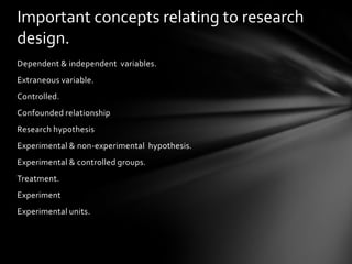 Important concepts relating to research
design.
Dependent & independent variables.
Extraneous variable.
Controlled.
Confounded relationship
Research hypothesis
Experimental & non-experimental hypothesis.
Experimental & controlled groups.
Treatment.
Experiment
Experimental units.
 