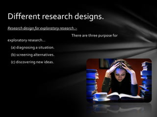 Different research designs.
Research design for exploratory research :-
                                       There are three purpose for
exploratory research…
  (a) diagnosing a situation.
  (b) screening alternatives.
  (c) discovering new ideas.
 