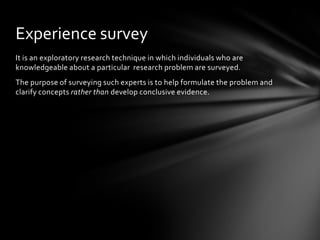 Experience survey
It is an exploratory research technique in which individuals who are
knowledgeable about a particular research problem are surveyed.
The purpose of surveying such experts is to help formulate the problem and
clarify concepts rather than develop conclusive evidence.
 