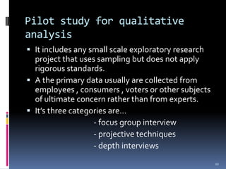 Pilot study for qualitative
analysis
 It includes any small scale exploratory research
  project that uses sampling but does not apply
  rigorous standards.
 A the primary data usually are collected from
  employees , consumers , voters or other subjects
  of ultimate concern rather than from experts.
 It’s three categories are…
                   - focus group interview
                   - projective techniques
                   - depth interviews
                                                     10
 