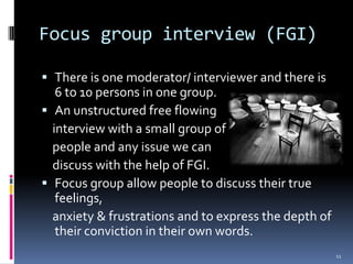 Focus group interview (FGI)

 There is one moderator/ interviewer and there is
   6 to 10 persons in one group.
 An unstructured free flowing
  interview with a small group of
  people and any issue we can
  discuss with the help of FGI.
 Focus group allow people to discuss their true
   feelings,
  anxiety & frustrations and to express the depth of
  their conviction in their own words.
                                                       11
 