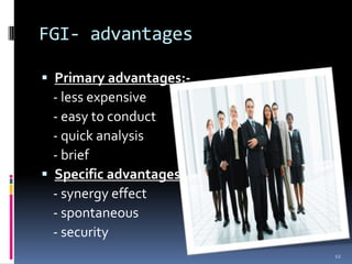 FGI- advantages

 Primary advantages:-
  - less expensive
  - easy to conduct
  - quick analysis
  - brief
 Specific advantages:-
  - synergy effect
  - spontaneous
  - security
                          12
 