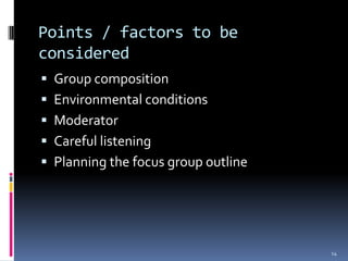 Points / factors to be
considered
 Group composition
 Environmental conditions
 Moderator
 Careful listening
 Planning the focus group outline




                                     14
 