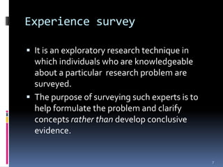 Experience survey

 It is an exploratory research technique in
  which individuals who are knowledgeable
  about a particular research problem are
  surveyed.
 The purpose of surveying such experts is to
  help formulate the problem and clarify
  concepts rather than develop conclusive
  evidence.


                                                7
 