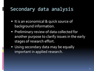 Secondary data analysis

 It is an economical & quick source of
  background information.
 Preliminary review of data collected for
  another purpose to clarify issues in the early
  stages of research effort.
 Using secondary data may be equally
  important in applied research.



                                                   8
 