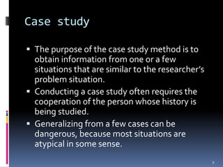 Case study

 The purpose of the case study method is to
  obtain information from one or a few
  situations that are similar to the researcher’s
  problem situation.
 Conducting a case study often requires the
  cooperation of the person whose history is
  being studied.
 Generalizing from a few cases can be
  dangerous, because most situations are
  atypical in some sense.
                                                    9
 