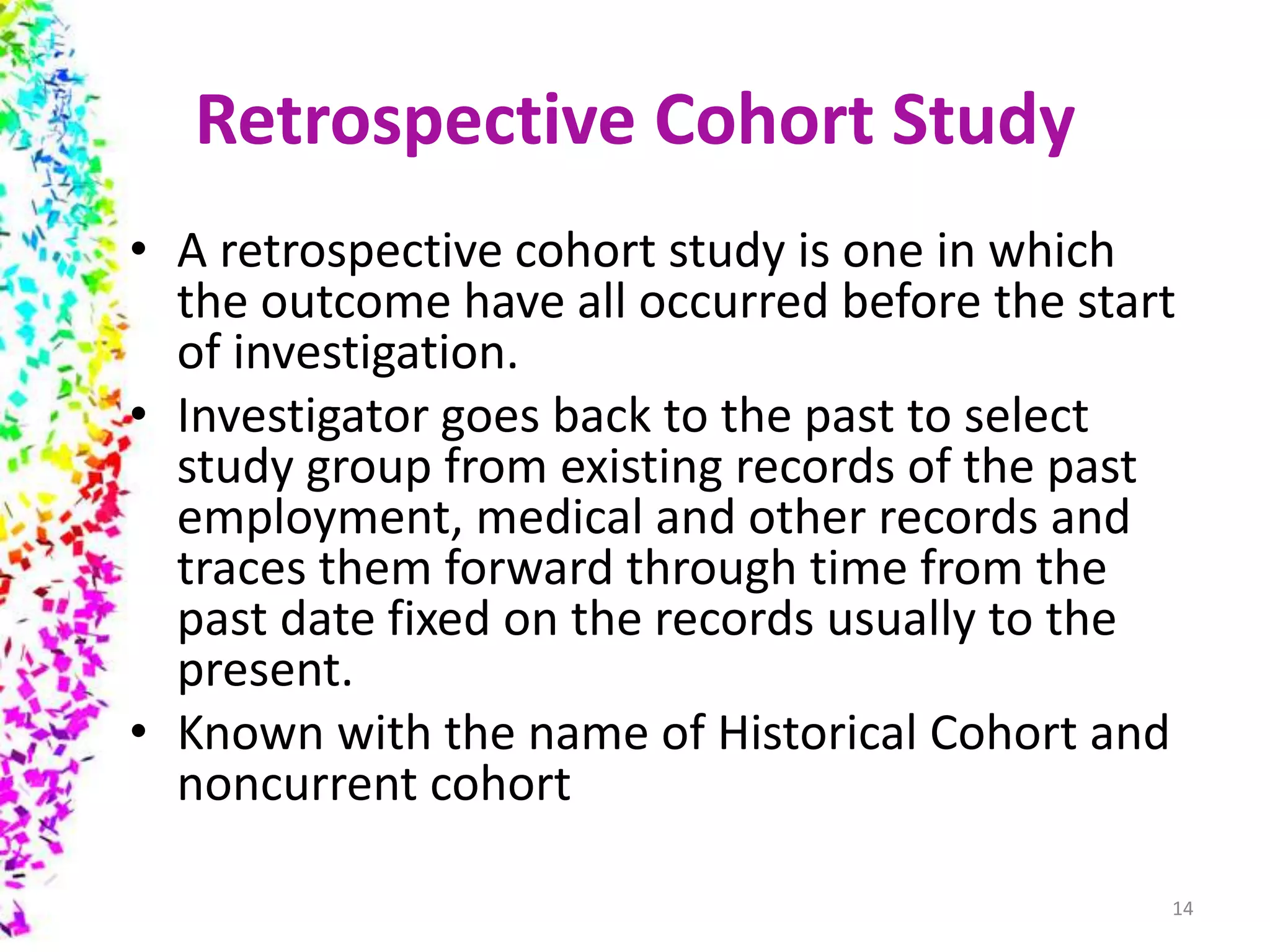 Retrospective Cohort Study
• A retrospective cohort study is one in which
the outcome have all occurred before the start
of investigation.
• Investigator goes back to the past to select
study group from existing records of the past
employment, medical and other records and
traces them forward through time from the
past date fixed on the records usually to the
present.
• Known with the name of Historical Cohort and
noncurrent cohort
14
 