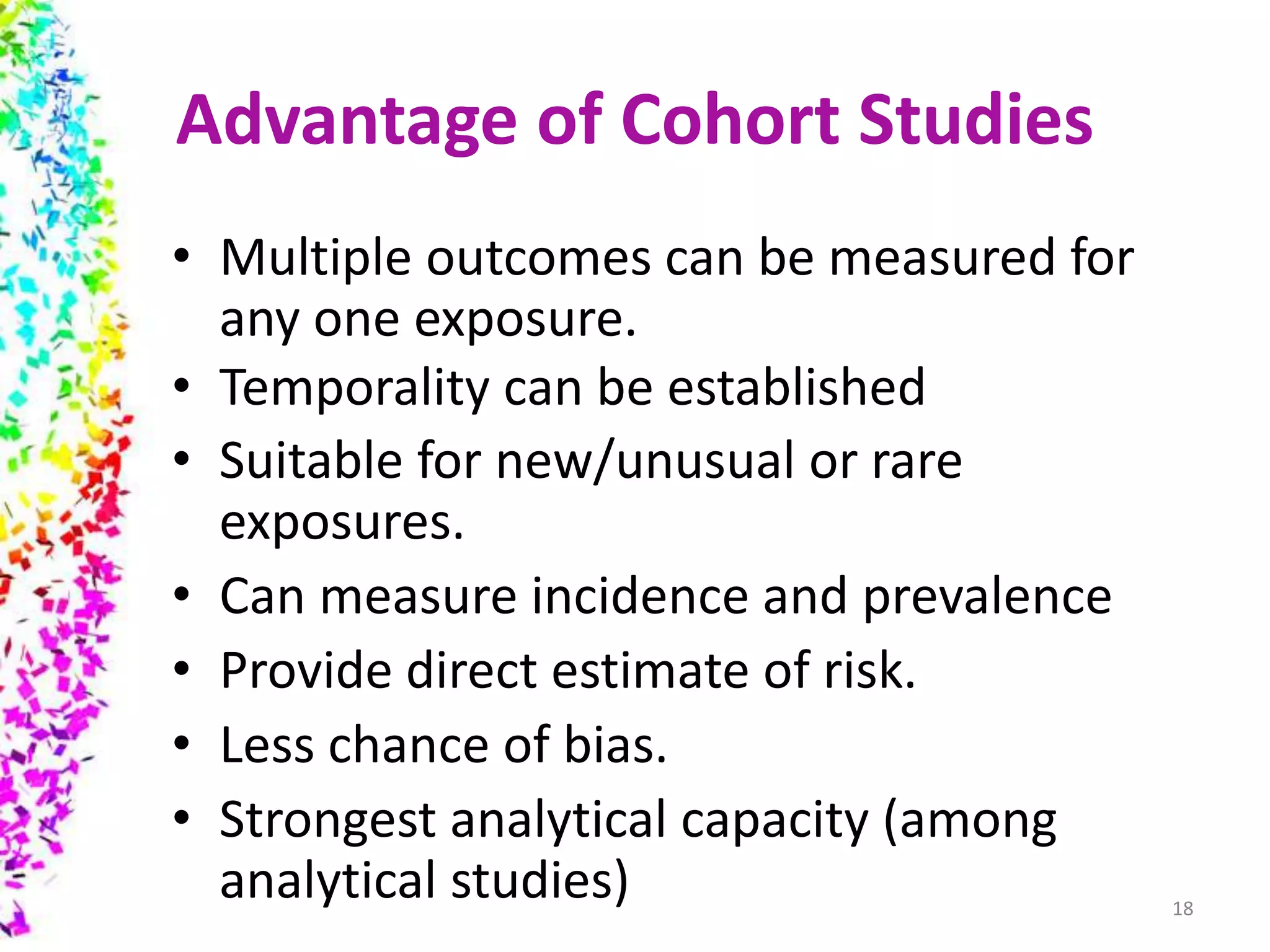 Advantage of Cohort Studies
• Multiple outcomes can be measured for
any one exposure.
• Temporality can be established
• Suitable for new/unusual or rare
exposures.
• Can measure incidence and prevalence
• Provide direct estimate of risk.
• Less chance of bias.
• Strongest analytical capacity (among
analytical studies) 18
 