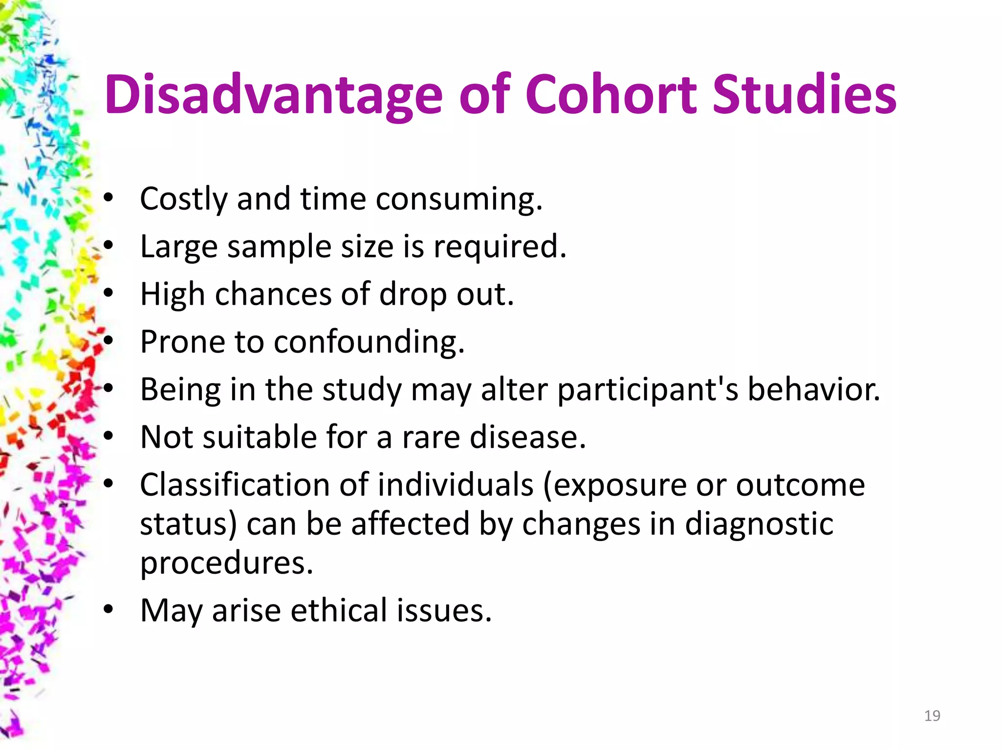 Disadvantage of Cohort Studies
• Costly and time consuming.
• Large sample size is required.
• High chances of drop out.
• Prone to confounding.
• Being in the study may alter participant's behavior.
• Not suitable for a rare disease.
• Classification of individuals (exposure or outcome
status) can be affected by changes in diagnostic
procedures.
• May arise ethical issues.
19
 