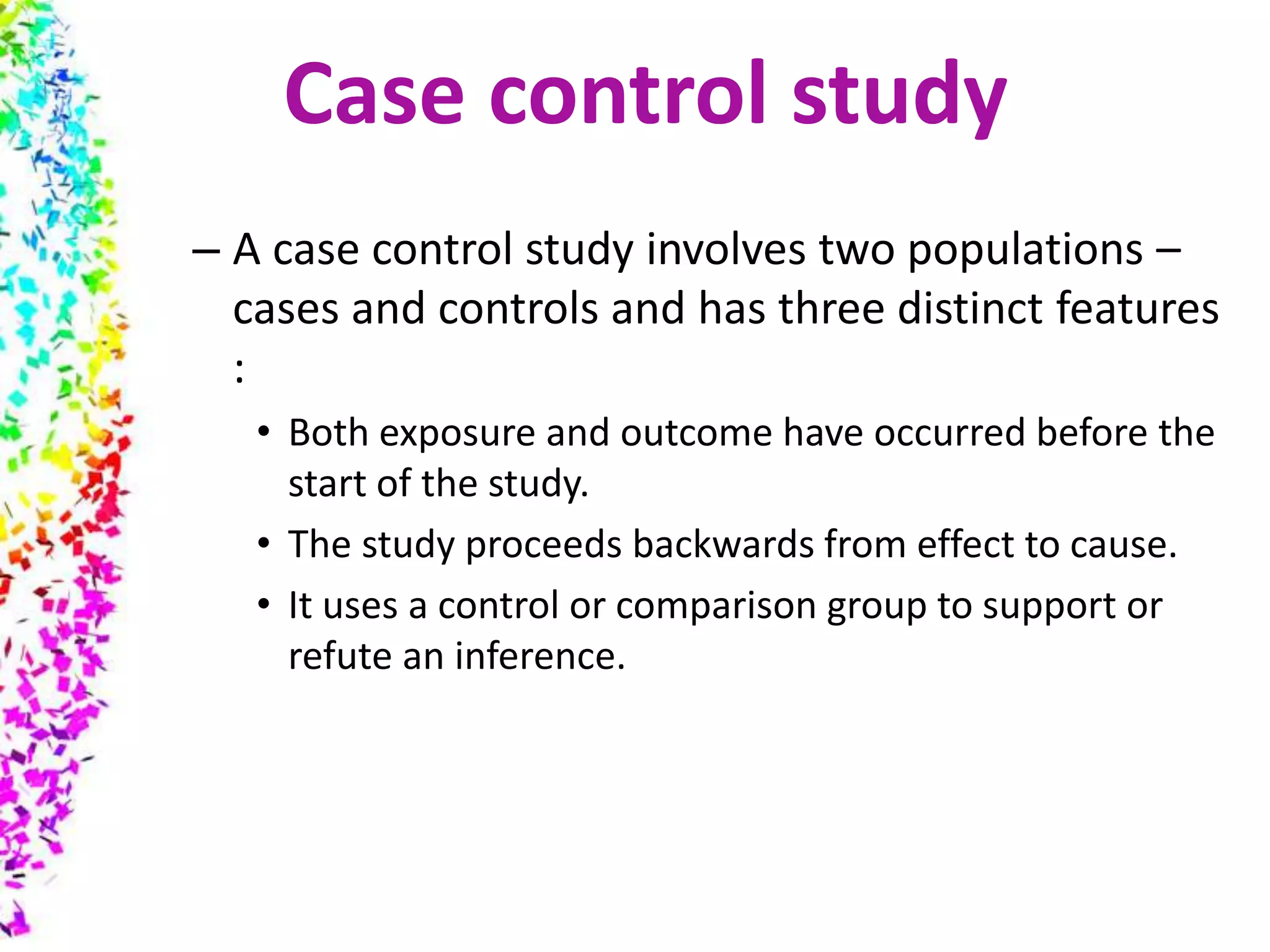 – A case control study involves two populations –
cases and controls and has three distinct features
:
• Both exposure and outcome have occurred before the
start of the study.
• The study proceeds backwards from effect to cause.
• It uses a control or comparison group to support or
refute an inference.
Case control study
 