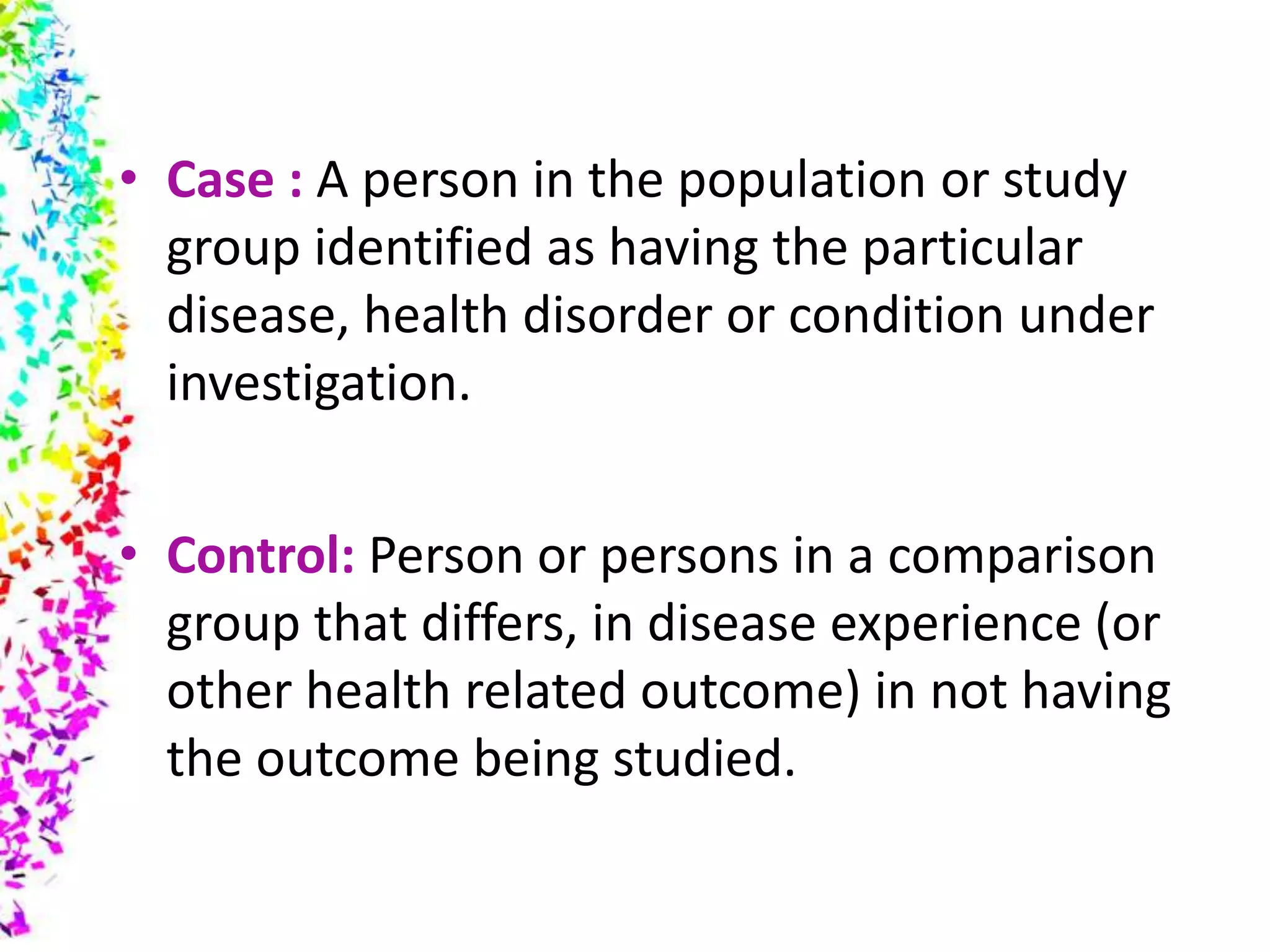 • Case : A person in the population or study
group identified as having the particular
disease, health disorder or condition under
investigation.
• Control: Person or persons in a comparison
group that differs, in disease experience (or
other health related outcome) in not having
the outcome being studied.
 