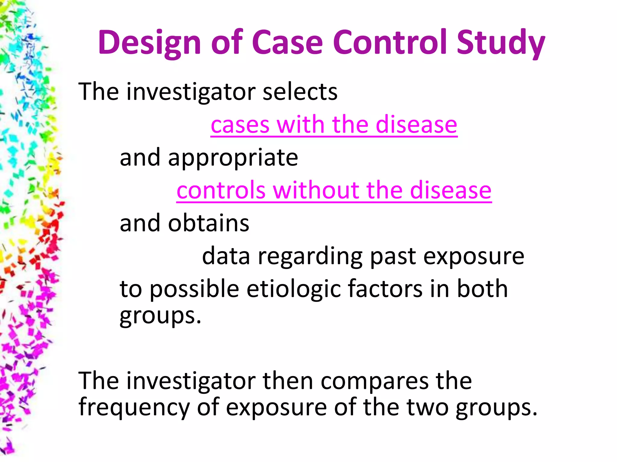 Design of Case Control Study
The investigator selects
cases with the disease
and appropriate
controls without the disease
and obtains
data regarding past exposure
to possible etiologic factors in both
groups.
The investigator then compares the
frequency of exposure of the two groups.
 