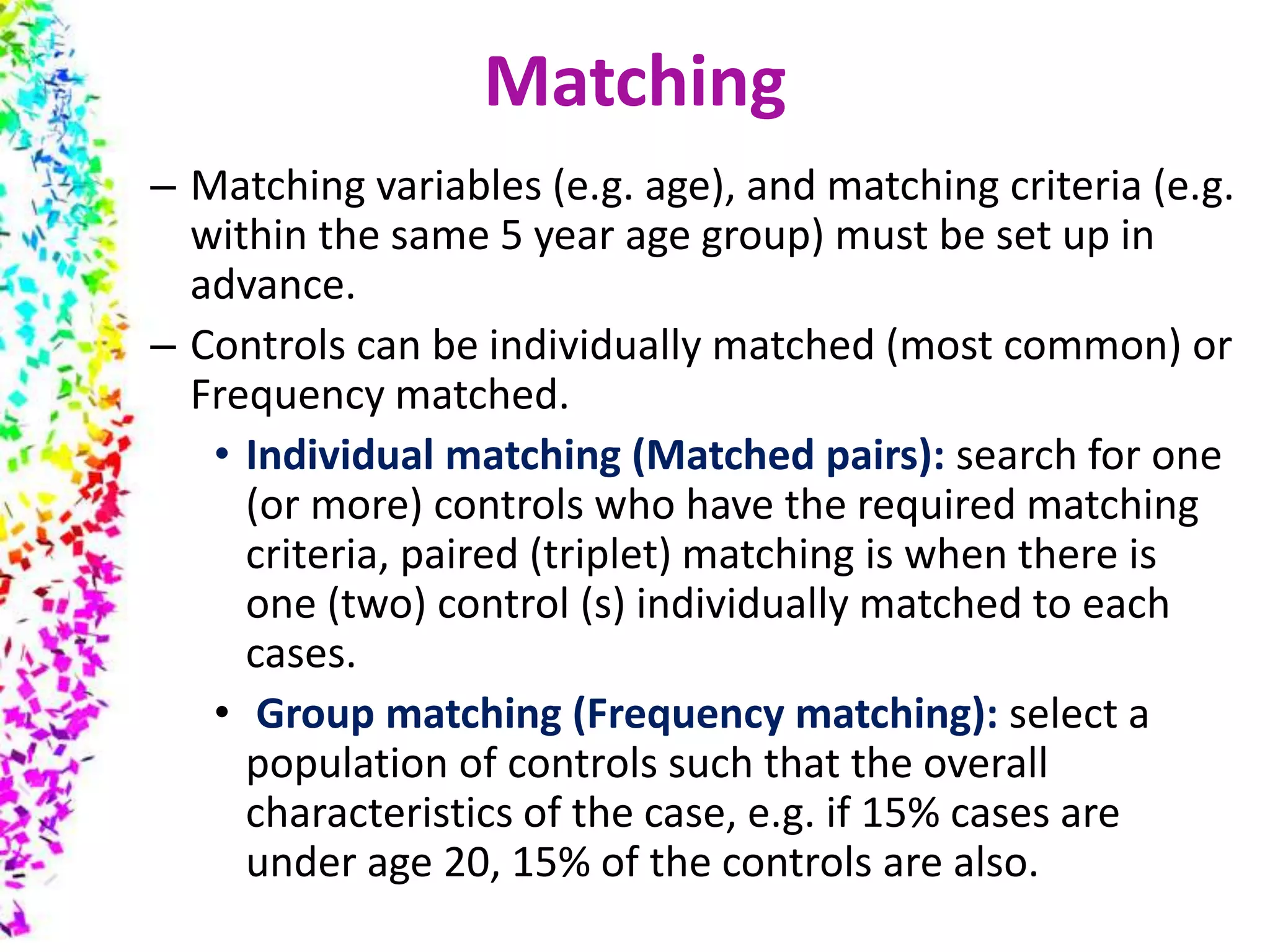 – Matching variables (e.g. age), and matching criteria (e.g.
within the same 5 year age group) must be set up in
advance.
– Controls can be individually matched (most common) or
Frequency matched.
• Individual matching (Matched pairs): search for one
(or more) controls who have the required matching
criteria, paired (triplet) matching is when there is
one (two) control (s) individually matched to each
cases.
• Group matching (Frequency matching): select a
population of controls such that the overall
characteristics of the case, e.g. if 15% cases are
under age 20, 15% of the controls are also.
Matching
 