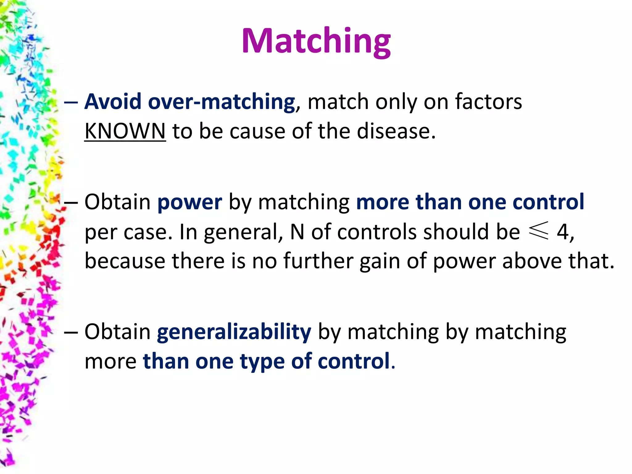 – Avoid over-matching, match only on factors
KNOWN to be cause of the disease.
– Obtain power by matching more than one control
per case. In general, N of controls should be ≤ 4,
because there is no further gain of power above that.
– Obtain generalizability by matching by matching
more than one type of control.
Matching
 