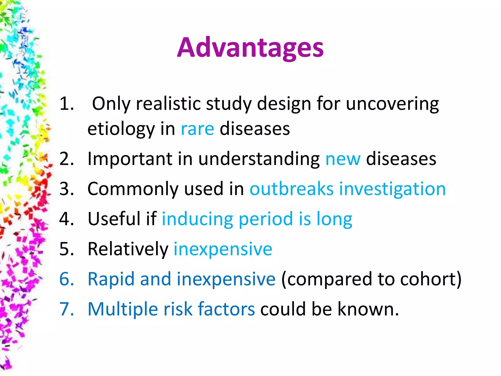Advantages
1. Only realistic study design for uncovering
etiology in rare diseases
2. Important in understanding new diseases
3. Commonly used in outbreaks investigation
4. Useful if inducing period is long
5. Relatively inexpensive
6. Rapid and inexpensive (compared to cohort)
7. Multiple risk factors could be known.
 