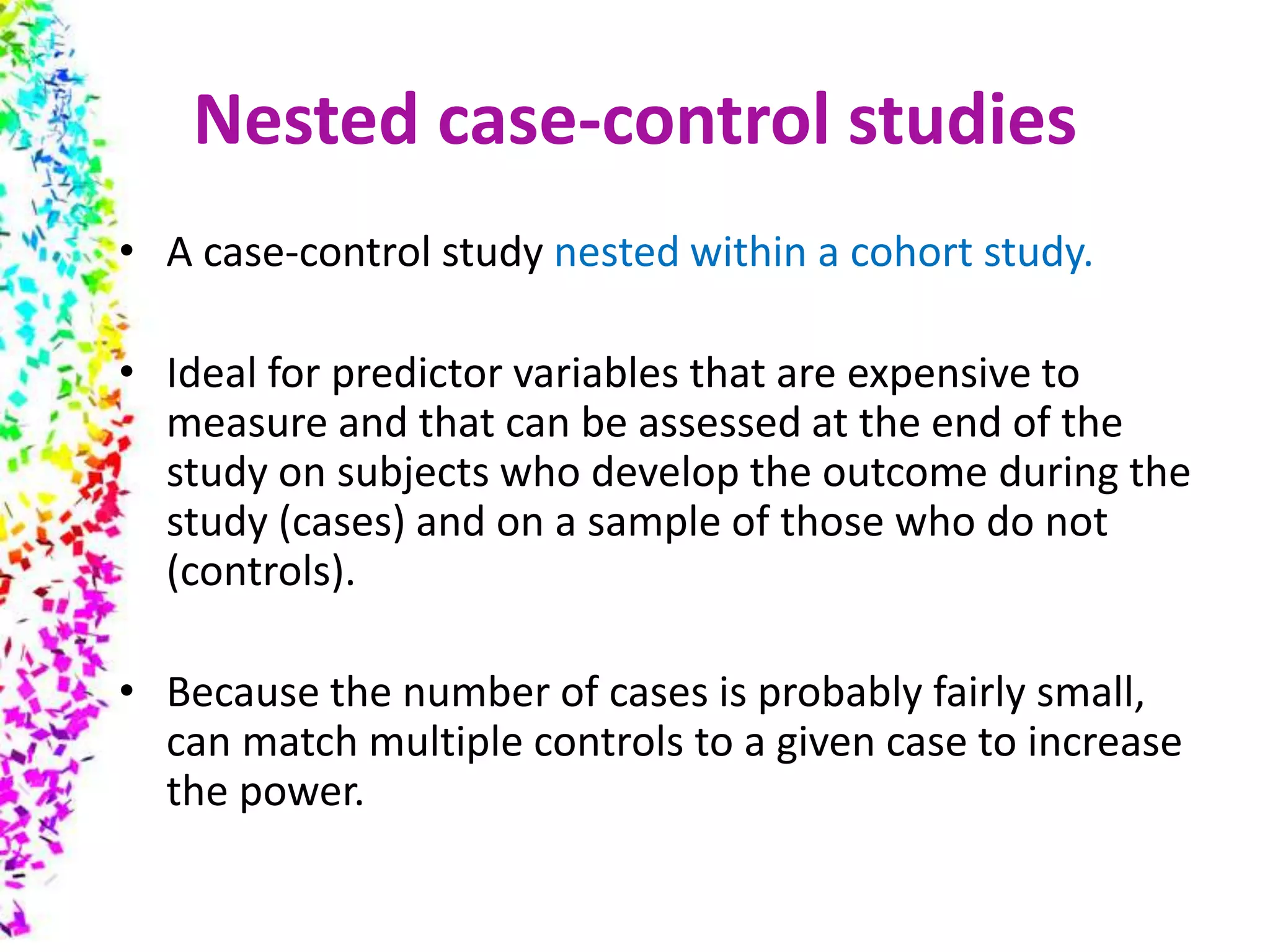 Nested case-control studies
• A case-control study nested within a cohort study.
• Ideal for predictor variables that are expensive to
measure and that can be assessed at the end of the
study on subjects who develop the outcome during the
study (cases) and on a sample of those who do not
(controls).
• Because the number of cases is probably fairly small,
can match multiple controls to a given case to increase
the power.
 