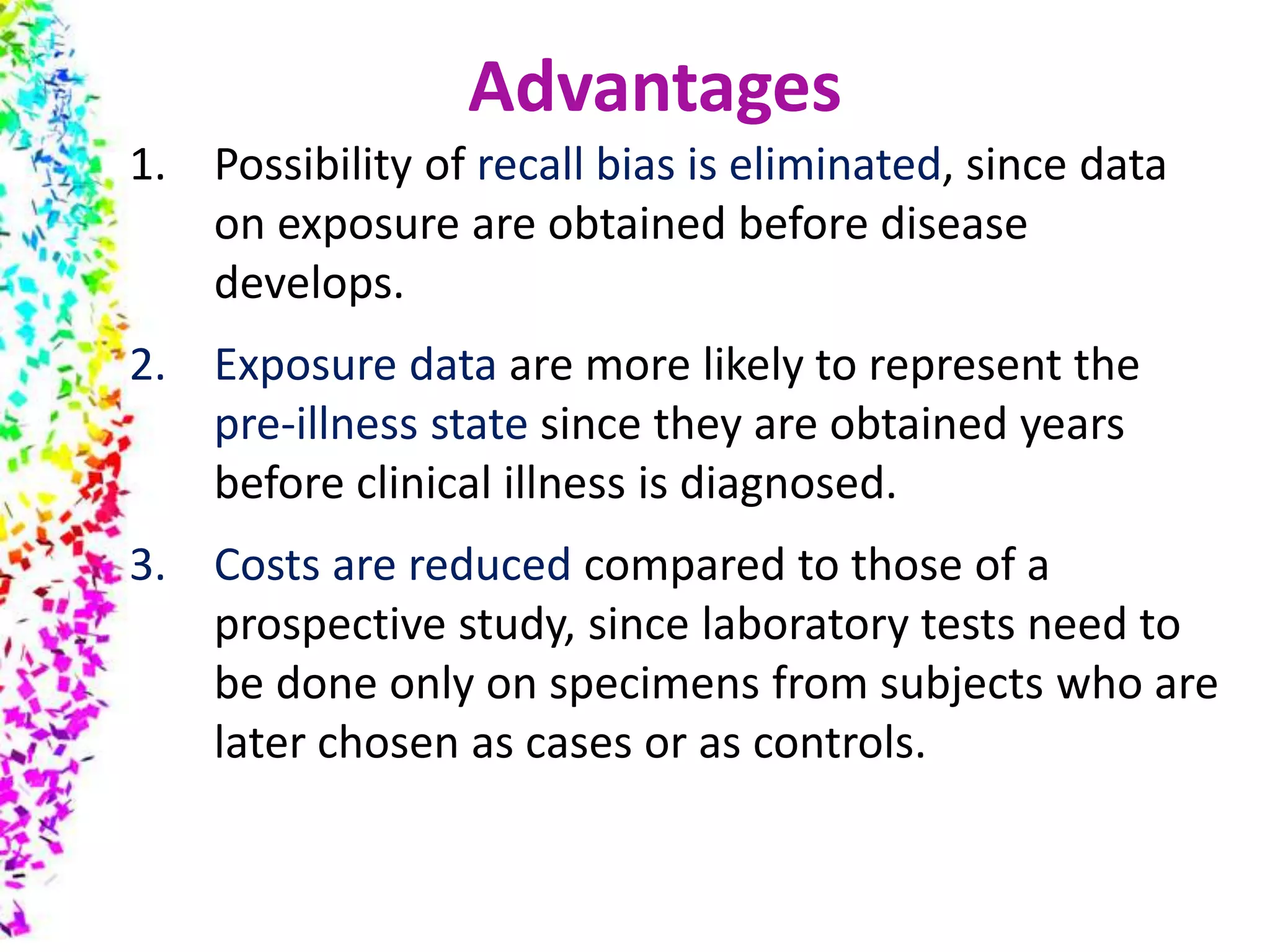 1. Possibility of recall bias is eliminated, since data
on exposure are obtained before disease
develops.
2. Exposure data are more likely to represent the
pre-illness state since they are obtained years
before clinical illness is diagnosed.
3. Costs are reduced compared to those of a
prospective study, since laboratory tests need to
be done only on specimens from subjects who are
later chosen as cases or as controls.
Advantages
 