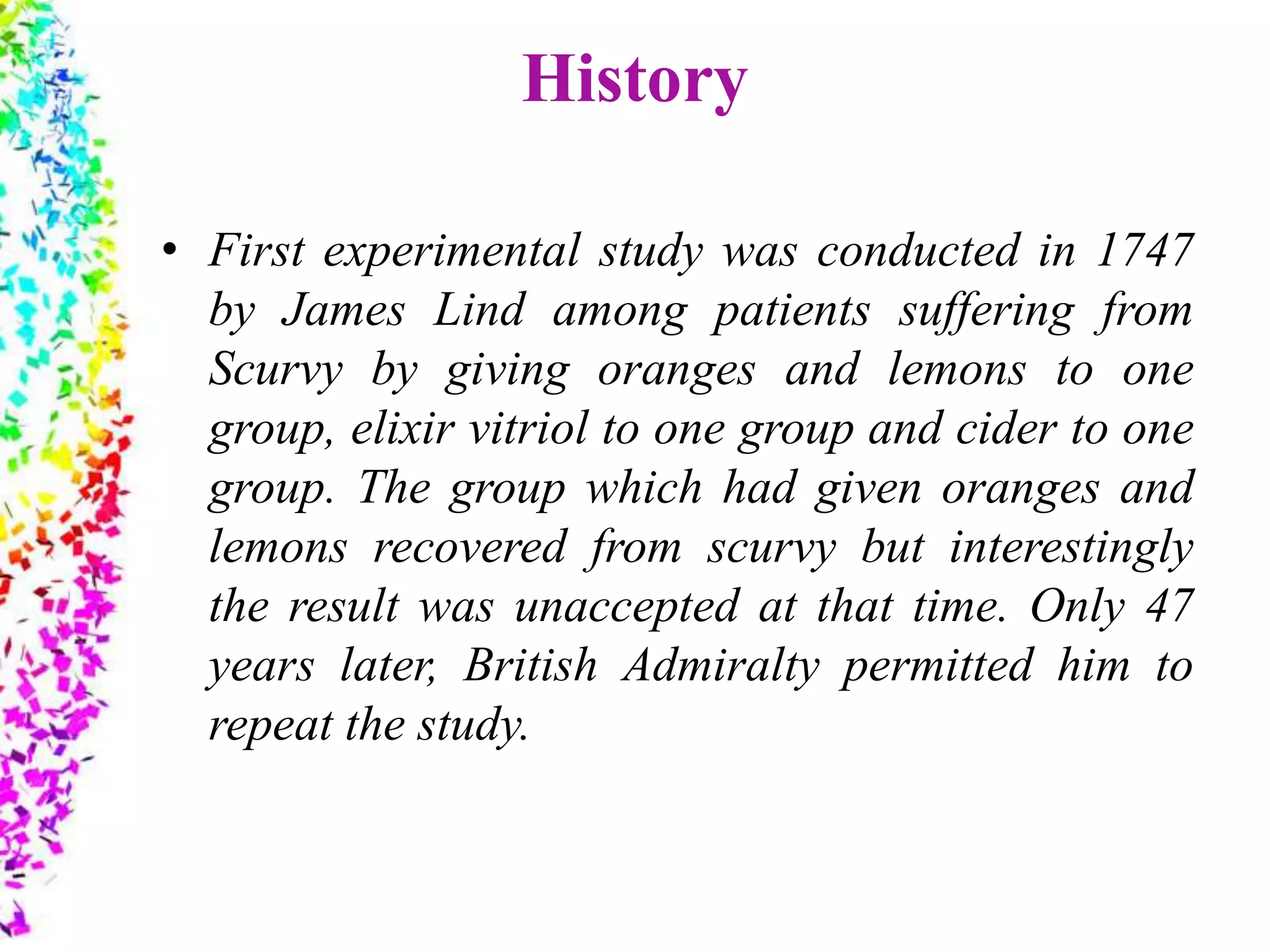 History
• First experimental study was conducted in 1747
by James Lind among patients suffering from
Scurvy by giving oranges and lemons to one
group, elixir vitriol to one group and cider to one
group. The group which had given oranges and
lemons recovered from scurvy but interestingly
the result was unaccepted at that time. Only 47
years later, British Admiralty permitted him to
repeat the study.
 