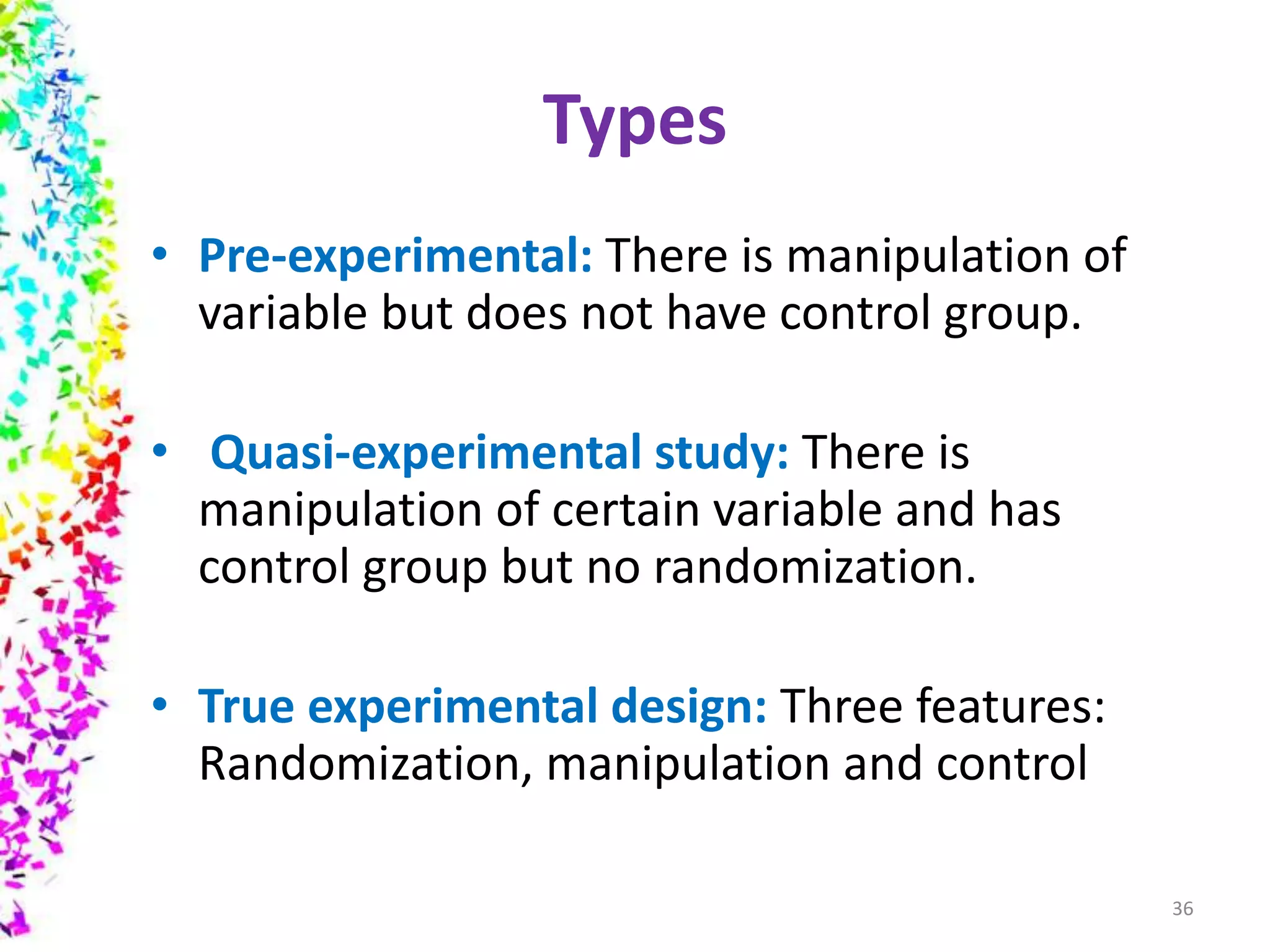 Types
• Pre-experimental: There is manipulation of
variable but does not have control group.
• Quasi-experimental study: There is
manipulation of certain variable and has
control group but no randomization.
• True experimental design: Three features:
Randomization, manipulation and control
36
 