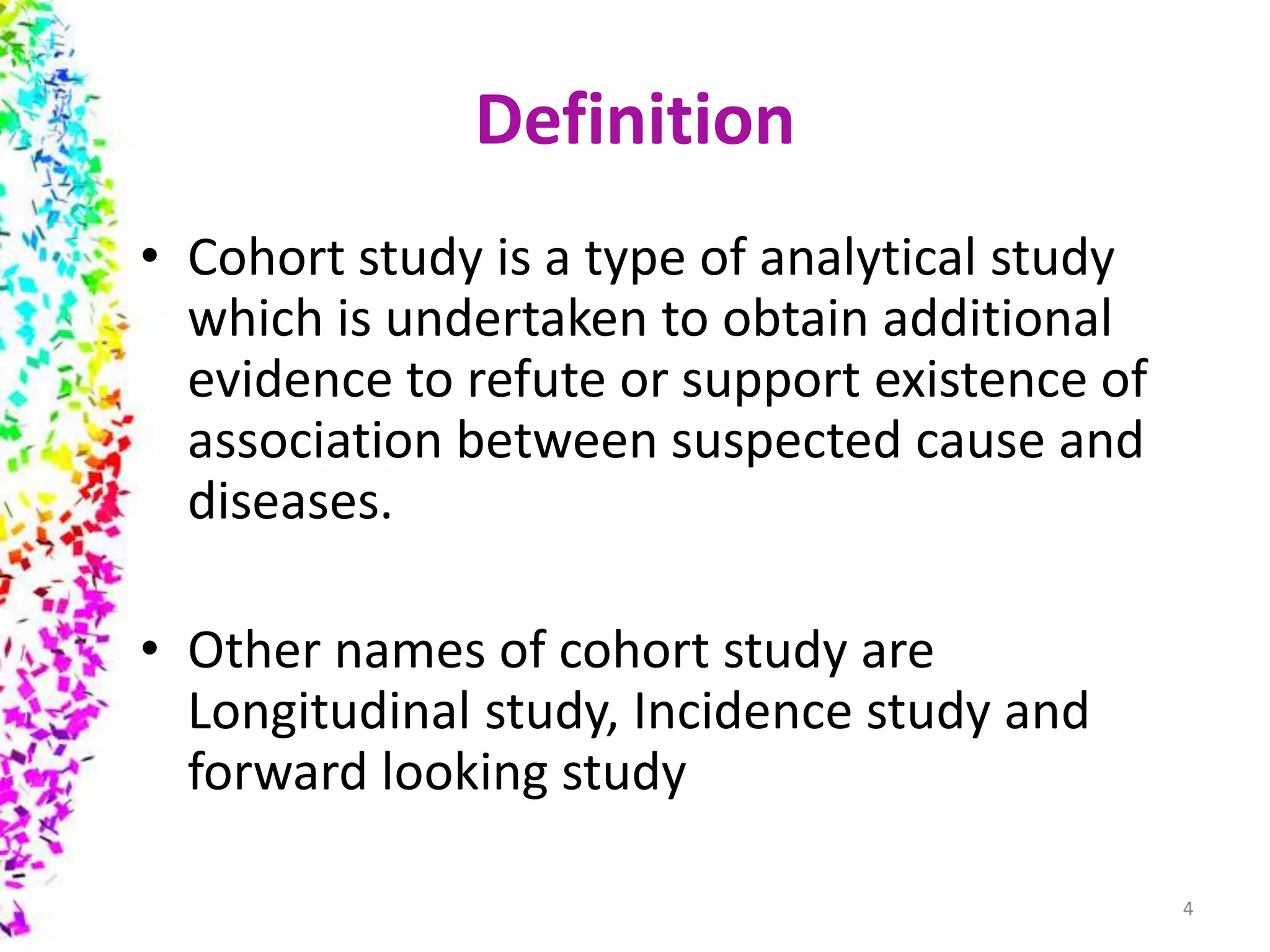 Definition
• Cohort study is a type of analytical study
which is undertaken to obtain additional
evidence to refute or support existence of
association between suspected cause and
diseases.
• Other names of cohort study are
Longitudinal study, Incidence study and
forward looking study
4
 