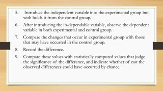 5. Introduce the independent variable into the experimental group but
with holds it from the control group.
6. After introducing the in-dependable variable, observe the dependent
variable in both experimental and control group.
7. Compare the changes that occur in experimental group with those
that may have occurred in the control group.
8. Record the difference.
9. Compare these values with statistically computed values that judge
the significance of the difference, and indicate whether of not the
observed differences could have occurred by chance.
 