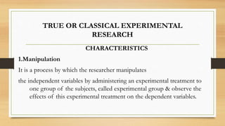 TRUE OR CLASSICAL EXPERIMENTAL
RESEARCH
CHARACTERISTICS
1.Manipulation
It is a process by which the researcher manipulates
the independent variables by administering an experimental treatment to
one group of the subjects, called experimental group & observe the
effects of this experimental treatment on the dependent variables.
 