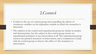 2.Control
• It refers to the use of control group and controlling the effects of
extraneous variables on the dependent variable in which the researcher is
interested.
• The subjects in the control and experimental group are similar in number
and characteristics, but the subject in the control group receive no
experimental treatment or any intervention at all. The experimental group
receives the planned treatment or intervention, and a comparison is made
with the control group to observe the effect of this treatment or
intervention.
 