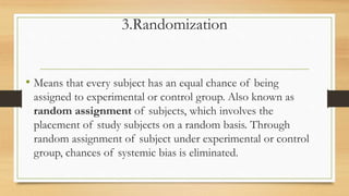 3.Randomization
• Means that every subject has an equal chance of being
assigned to experimental or control group. Also known as
random assignment of subjects, which involves the
placement of study subjects on a random basis. Through
random assignment of subject under experimental or control
group, chances of systemic bias is eliminated.
 