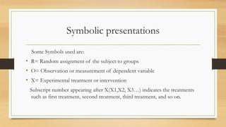 Symbolic presentations
Some Symbols used are:
• R= Random assignment of the subject to groups
• O= Observation or measurement of dependent variable
• X= Experimental treatment or intervention
Subscript number appearing after X(X1,X2, X3…) indicates the treatments
such as first treatment, second treatment, third treatment, and so on.
 