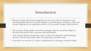 Introduction
• Research design and research approach are two terms that are frequently used
interchangeably; However research design is a broader plan to conduct a study, and
research approach is an important element of the research design, which governs.
• The research design spells out the basic strategies that the researcher adopts to
develop information that is accurate and interpretable.
• The research design incorporates some of the most important methodological
decisions that the researcher makes in conducting a research study.
• It provides an overview of various considerations in selecting a research design.
 