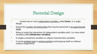• Involve two or more independent variables, called factor, in a single
design.
• Extend the number of relationships that may be examined in an experimental
study.
• Allow to study the interaction of independent variables with 1 or more other
variables called (Moderator variables)
• It maybe a treatment variables or subject characteristics variables
• It can be posttest only or pretest-posttest control group (with or without
random assignment)
 
