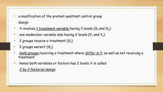 • a modification of the pretest-posttest control group
design
• it involves 1 treatment variable having 2 levels (X1 and X2)
• one moderator variable also having 2 levels (Y1 and Y2)
• 2 groups receive a treatment (X1)
• 2 groups weren’t (X2)
• both groups receiving a treatment where differ in Y, as well as not receiving a
treatment
• hence both variables or factors has 2 levels it is called
2 by 2 factorial design
 