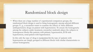 Randomized block design
• When there are a large number of experimental comparison groups, the
randomized block design is used to bring homogeneity among selected different
groups. E. g., a researcher wants to examine the effects of three different
antihypertensive drugs on patient with hypertension. To ensure the homogeneity
among the subjects under treatment, researcher randomly places the subjects in
homogenous blocks like patients with primary hypertension, D M with
hypertension, renal patient with hypertension.
In this only the type of drug is manipulated & the type of patients with
hypertension are simply grouped in different blocks with similar characteristics to
ensure homogeneity.
 