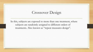 Crossover Design
In this, subjects are exposed to more than one treatment, where
subjects are randomly assigned to different orders of
treatments. Also known as “repeat measures design”.
 