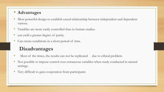 • Advantages
• Most powerful design to establish causal relationship between independent and dependent
various.
• Variables are more easily controlled than in human studies.
• can yield a greater degree of purity.
• Can create conditions in a short period of time.
Disadvantages
• Most of the times, the results can not be replicated due to ethical problem.
• Not possible to impose control over extraneous variables when study conducted in natural
settings.
• Very difficult to gain cooperation from participants
 