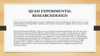 QUASI EXPERIMENTAL
RESEARCHDESIGN
Quasi Experimental Design is may be a quantitative research Design in which there is a ways
manipulation of independent variables and control measured is applied. Quasi means similar
to or resembling.
Quasi Experimental Design: There are several quasi experimental design, but two are more
important in nursing research. When randomization is not used to create group of subject
the researcher can not be confident that the group and comparison group are equivalent,
because there is no randomization, e.g. suppose we wish to study the effect of introducing
the problem oriented method of charting of nursing staff, the system is to be implemented
in a six bedded hospital. Therefore, we decide to use as a comparison, nurses in another
hospital, that is similar, but that is not instituting the problem method of charting. We
decide to gather data on staff moral in both hospitals, prior to implementing the new
charting system.
 