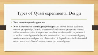 Types of Quasi experimental Design
• Two most frequently types are:
• Non Randomized control group design: also known as non equivalent
control group design. In this, experimental and control groups are selected
without randomization & dependent variables are observed in experimental
as well as control groups before the intervention. Later, experimental group
receives treatment and post test observation of dependent variables is carried
out to assess the effect of treatment on experimental group.
 