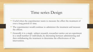 Time series Design
• Useful when the experimenter wants to measure the effect the treatment of
over a long period of time.
• The experimenter would continue to administer the treatment and measure
the effects.
• Generally it is a single- subject research, researcher carries out an experiment
in a small number of individuals, by alternating between administering and
then withdrawing the treatment to determine the effectiveness of the
intervention.
 