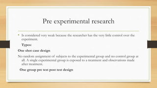 Pre experimental research
• Is considered very weak because the researcher has the very little control over the
experiment.
Types:
One shot case design
No random assignment of subjects to the experimental group and no control group at
all. A single experimental group is exposed to a treatment and observations made
after treatment.
One group pre test post test design
 