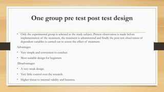 One group pre test post test design
• Only the experimental group is selected as the study subject. Pretest observation is made before
implementation of the treatment, the treatment is administered and finally the post test observation of
dependent variables is carried out to assess the effect of treatment.
Advantages
• Very simple and convenient to conduct
• Most suitable design for beginners
Disadvantages
• A very weak design.
• Very little control over the research.
• Higher threat to internal validity and biasness.
 