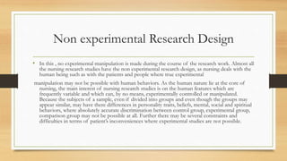 Non experimental Research Design
• In this , no experimental manipulation is made during the course of the research work. Almost all
the nursing research studies have the non experimental research design, as nursing deals with the
human being such as with the patients and people where true experimental
manipulation may not be possible with human behaviors. As the human nature lie at the core of
nursing, the main interest of nursing research studies is on the human features which are
frequently variable and which can, by no means, experimentally controlled or manipulated.
Because the subjects of a sample, even if divided into groups and even though the groups may
appear similar, may have there differences in personality traits, beliefs, mental, social and spiritual
behaviors, where absolutely accurate discrimination between control group, experimental group,
comparison group may not be possible at all. Further there may be several constraints and
difficulties in terms of patient’s inconveniences where experimental studies are not possible.
 