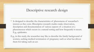 Descriptive research design
• Is designed to describe the characteristics of phenomena of researcher’s
interest as they exist. Descriptive research studies make observation,
description and documentation of various aspects of a situation or a
phenomenon which occurs in a natural setting and how frequently it occurs.
E.g., epidemics.
E.g., in this study, the researcher may like to describe the family background of
women, seeking medical termination of pregnancy such as what has driven
them for taking such an act.
 