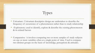 Types
• Univariant : Univariant descriptive design are undertaken to describe the
frequency of occurrence of a phenomenon rather than to study relationship
• -Exploratory: used to identify, explore & describe the existing phenomenon
& its related factors
• Comparative: it involves comparing two or more samples of study subjects
on one or more variables often at a single point of time. Used to compare
two distinct groups on the basis of knowledge, perceptions & attitudes.
 